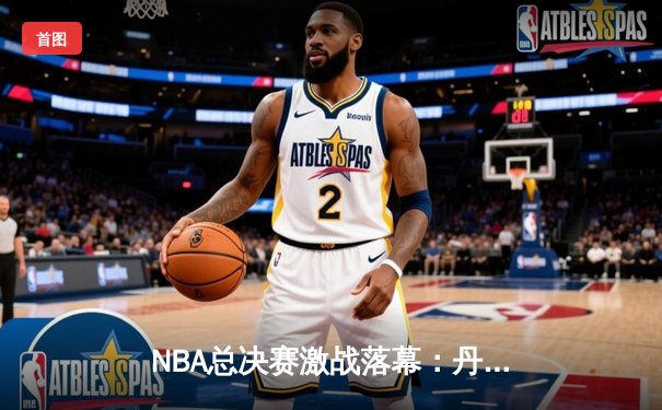 NBA总决赛激战落幕：丹佛掘金4-2击败迈阿密热火，约基奇荣膺FMVP