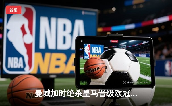 曼城加时绝杀皇马晋级欧冠四强 哈兰德梅开二度闪耀伯纳乌